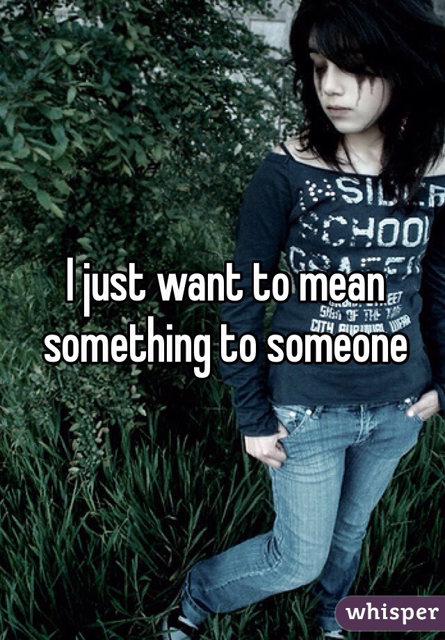 I just want to mean something to someone