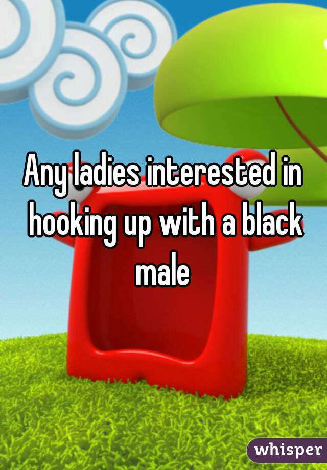 Any ladies interested in hooking up with a black male 