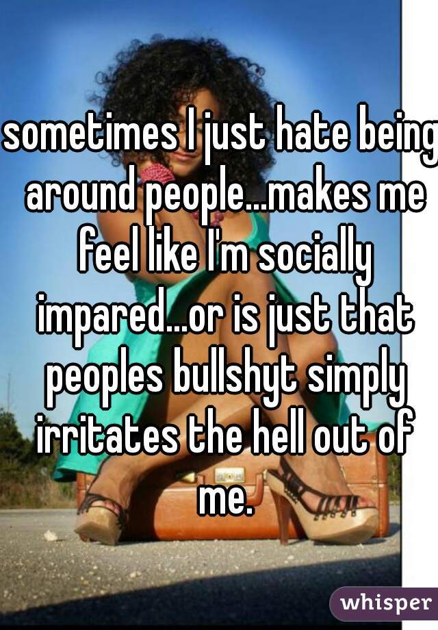 sometimes I just hate being around people...makes me feel like I'm socially impared...or is just that peoples bullshyt simply irritates the hell out of me.