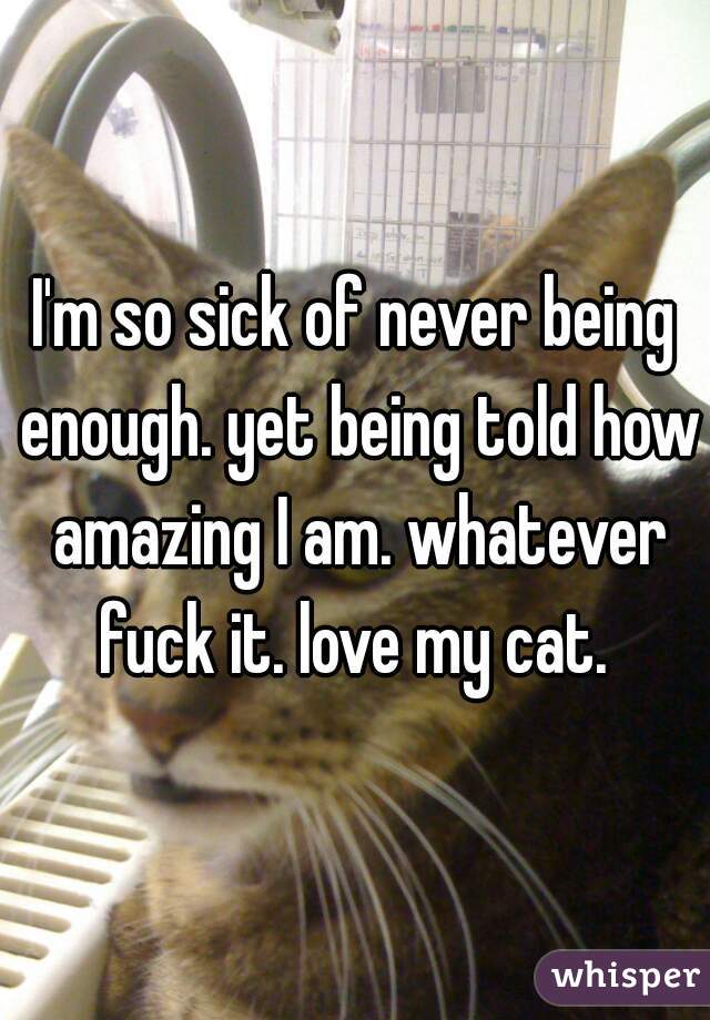 I'm so sick of never being enough. yet being told how amazing I am. whatever fuck it. love my cat. 