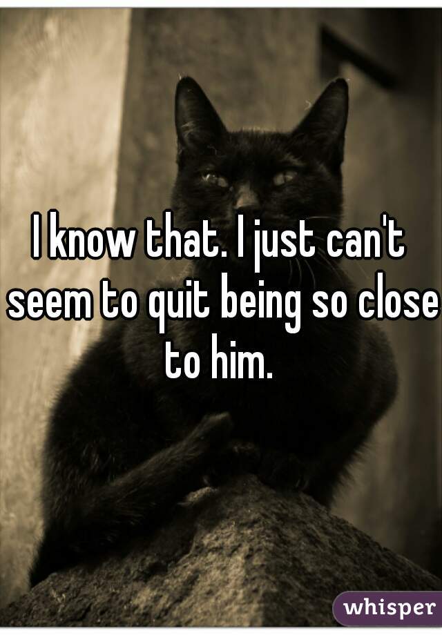 I know that. I just can't seem to quit being so close to him. 