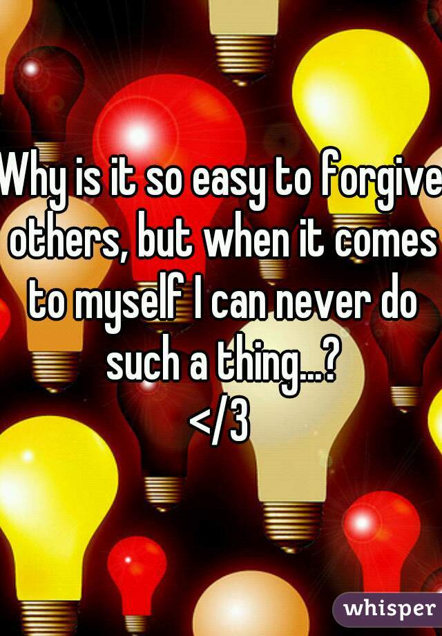 Why is it so easy to forgive others, but when it comes to myself I can never do such a thing...?
</3