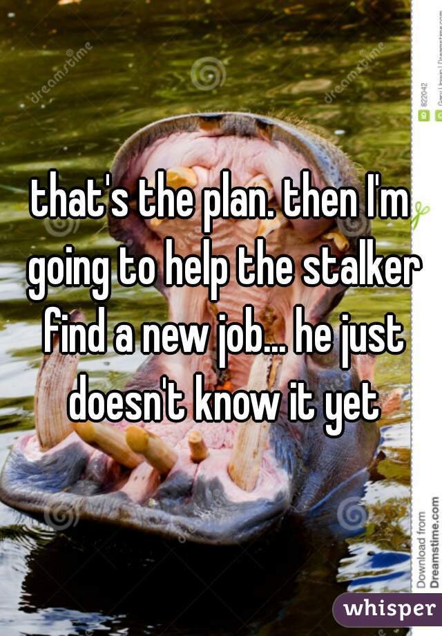 that's the plan. then I'm going to help the stalker find a new job... he just doesn't know it yet