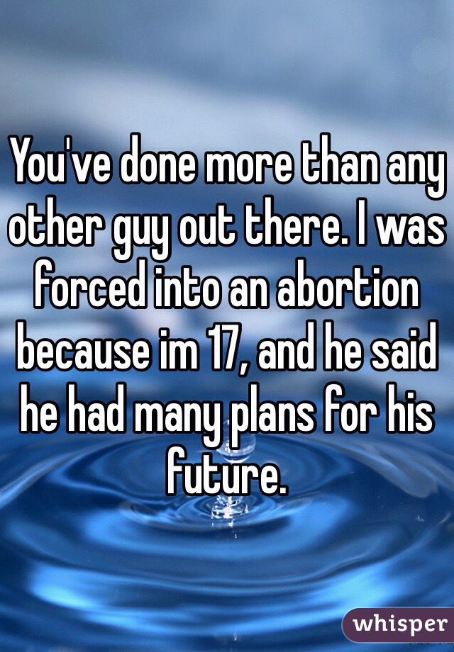 You've done more than any other guy out there. I was forced into an abortion because im 17, and he said he had many plans for his future. 