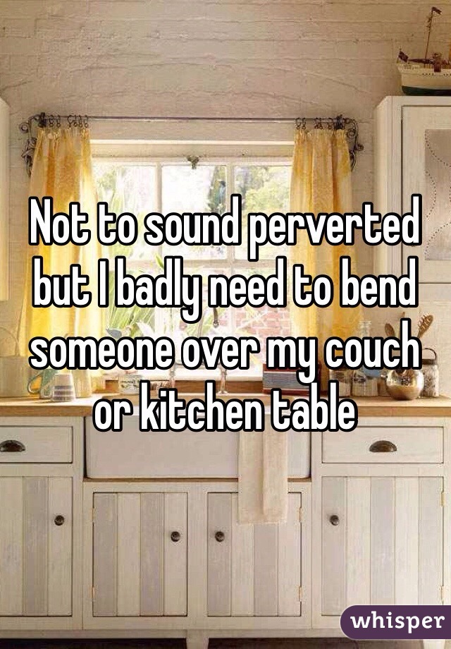 Not to sound perverted but I badly need to bend someone over my couch or kitchen table 