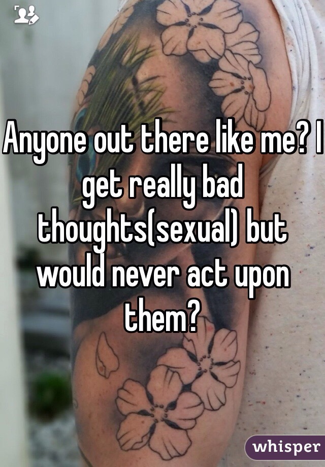 Anyone out there like me? I get really bad thoughts(sexual) but would never act upon them?