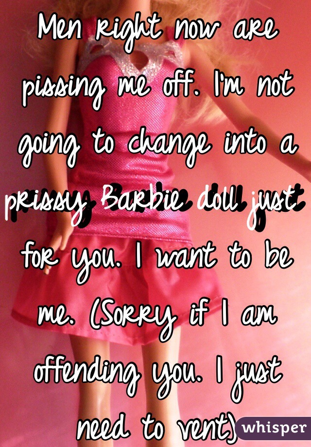 Men right now are pissing me off. I'm not going to change into a prissy Barbie doll just for you. I want to be me. (Sorry if I am offending you. I just need to vent) 