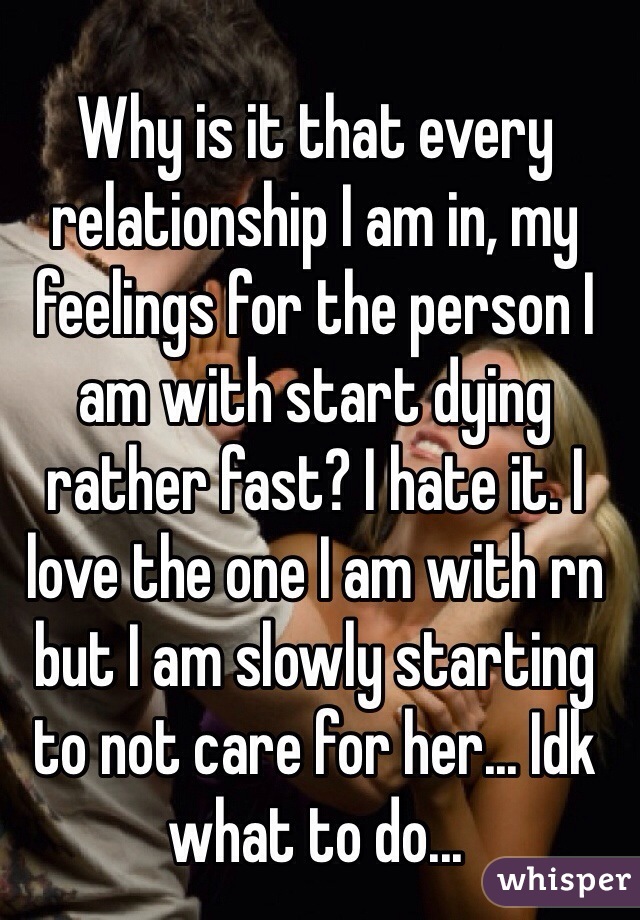 Why is it that every relationship I am in, my feelings for the person I am with start dying rather fast? I hate it. I love the one I am with rn but I am slowly starting to not care for her... Idk what to do...