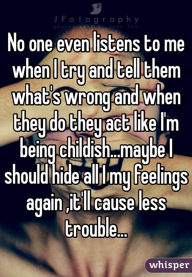 No one even listens to me when I try and tell them what's wrong and when they do they act like I'm being childish...maybe I should hide all I my feelings again ,it'll cause less trouble...