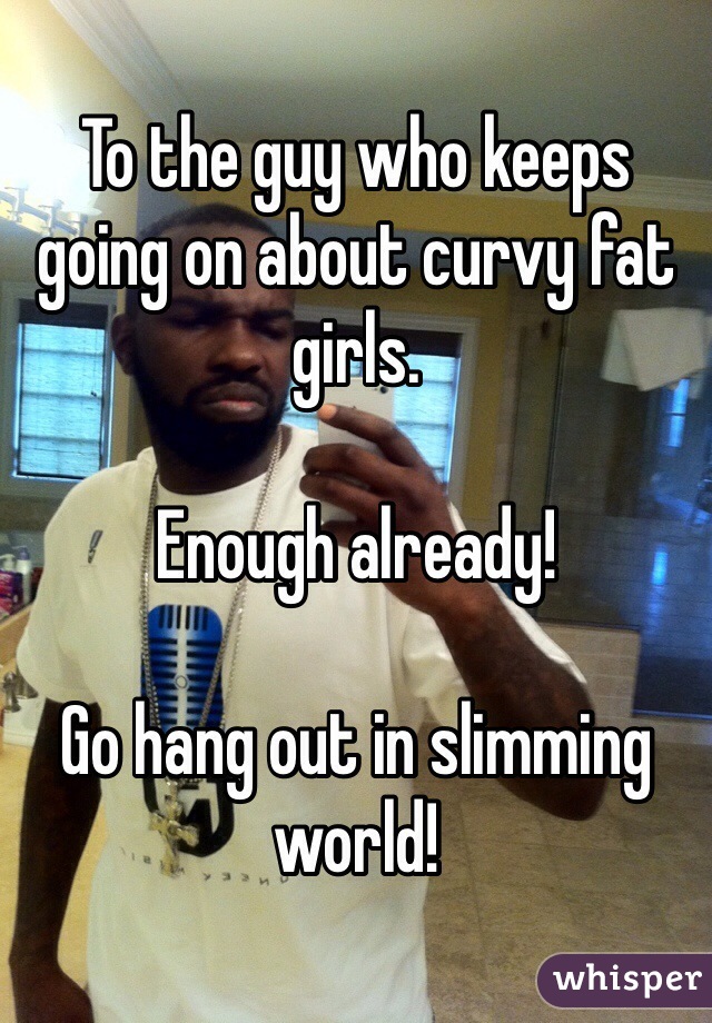 To the guy who keeps going on about curvy fat girls.

Enough already!

Go hang out in slimming world!