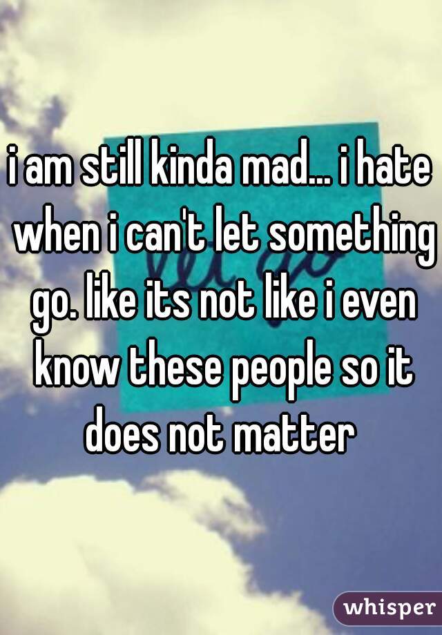 i am still kinda mad... i hate when i can't let something go. like its not like i even know these people so it does not matter 