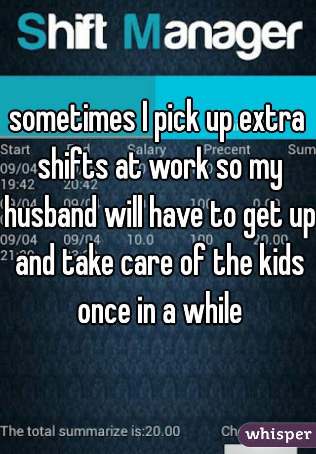 sometimes I pick up extra shifts at work so my husband will have to get up and take care of the kids once in a while