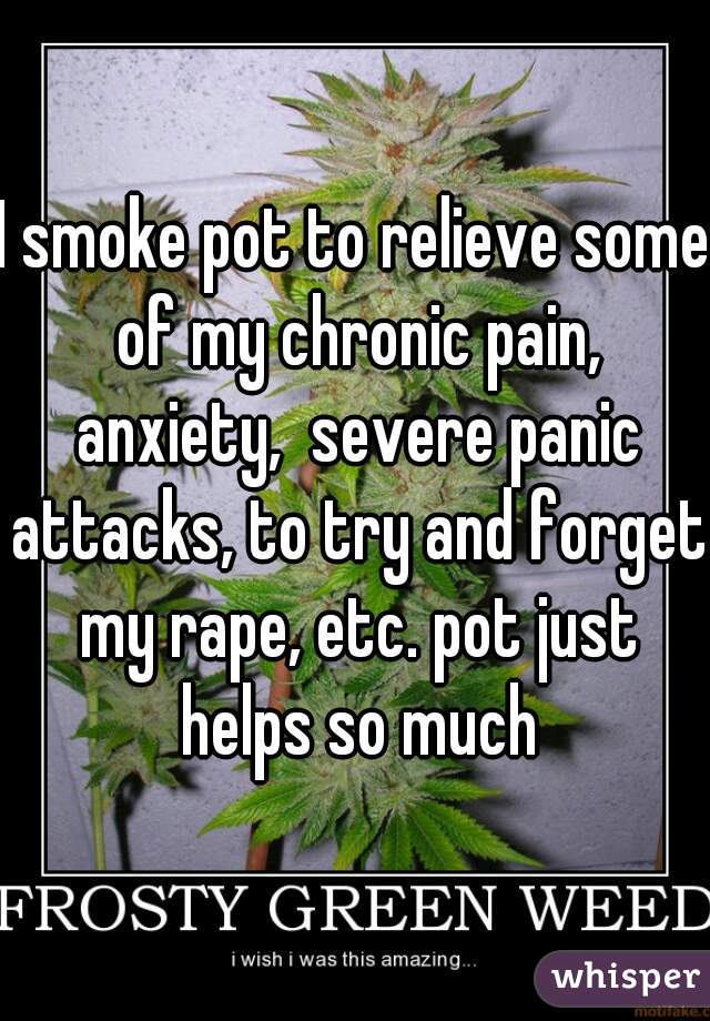 I smoke pot to relieve some of my chronic pain, anxiety,  severe panic attacks, to try and forget my rape, etc. pot just helps so much