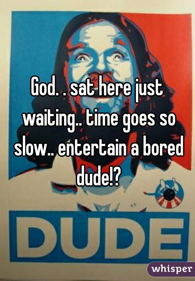 God. . sat here just waiting.. time goes so slow.. entertain a bored dude!?