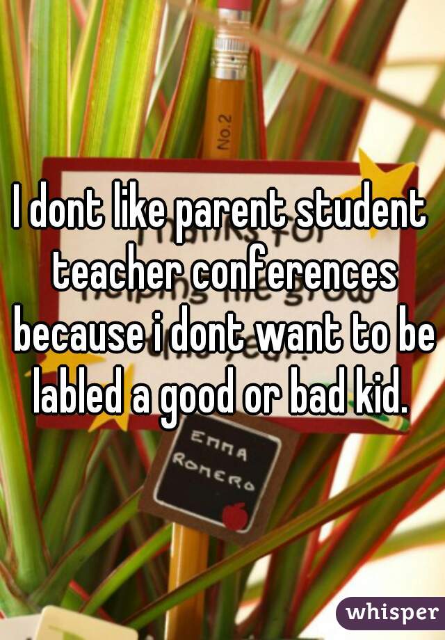 I dont like parent student teacher conferences because i dont want to be labled a good or bad kid. 