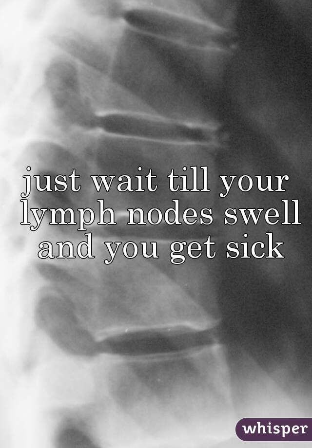 just wait till your lymph nodes swell and you get sick