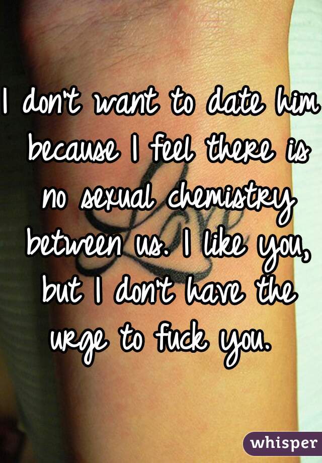 I don't want to date him because I feel there is no sexual chemistry between us. I like you, but I don't have the urge to fuck you. 