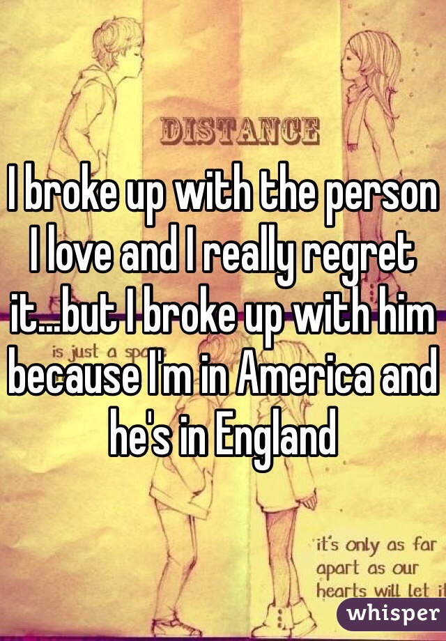 I broke up with the person I love and I really regret it...but I broke up with him because I'm in America and he's in England