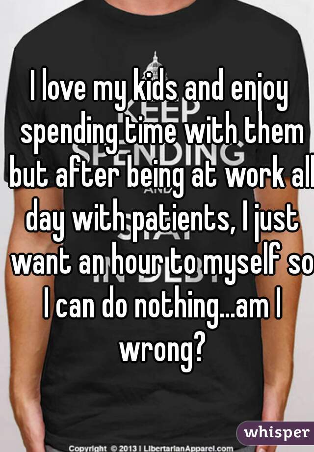 I love my kids and enjoy spending time with them but after being at work all day with patients, I just want an hour to myself so I can do nothing...am I wrong?