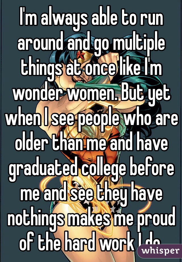 I'm always able to run around and go multiple things at once like I'm wonder women. But yet when I see people who are older than me and have graduated college before me and see they have nothings makes me proud of the hard work I do.