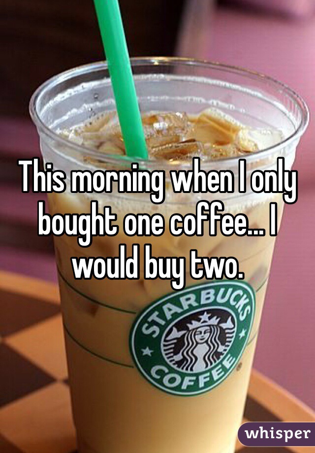 This morning when I only bought one coffee... I would buy two. 