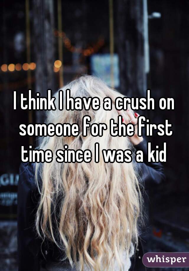 I think I have a crush on someone for the first time since I was a kid 