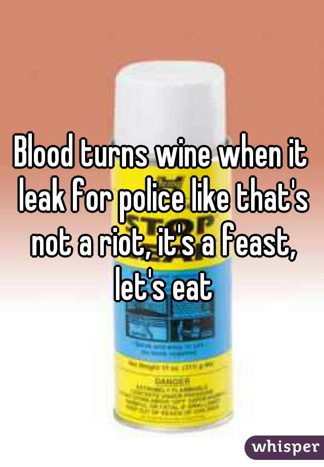 Blood turns wine when it leak for police like that's not a riot, it's a feast, let's eat