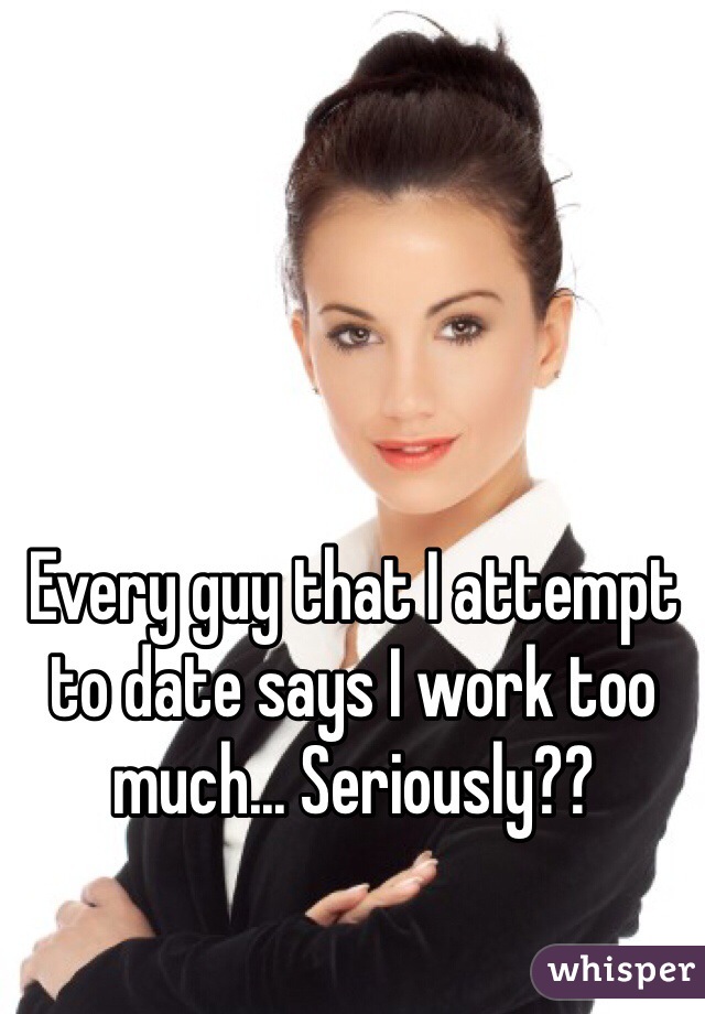 Every guy that I attempt to date says I work too much... Seriously?? 