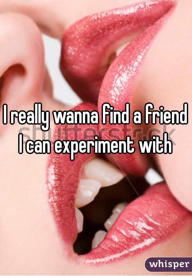 I really wanna find a friend I can experiment with 