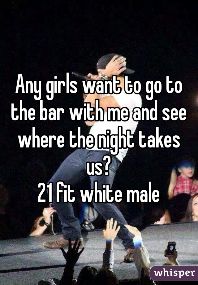 Any girls want to go to the bar with me and see where the night takes us? 
21 fit white male