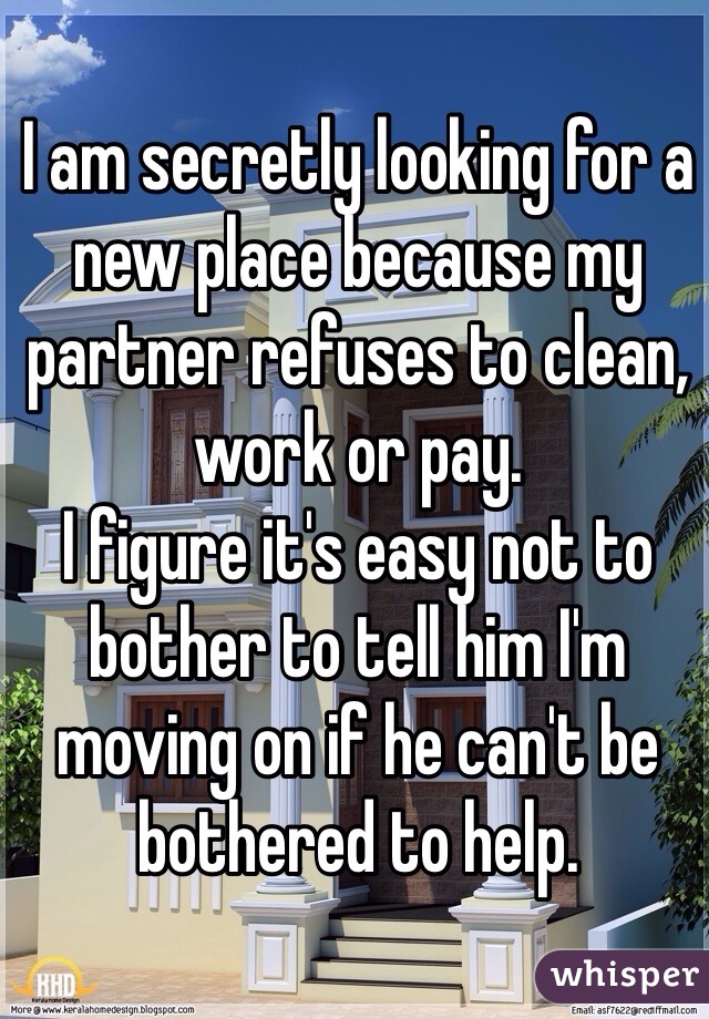 I am secretly looking for a new place because my partner refuses to clean, work or pay. 
I figure it's easy not to bother to tell him I'm moving on if he can't be bothered to help.