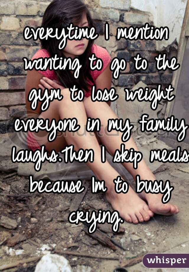 everytime I mention wanting to go to the gym to lose weight everyone in my family laughs.Then I skip meals because Im to busy crying. 