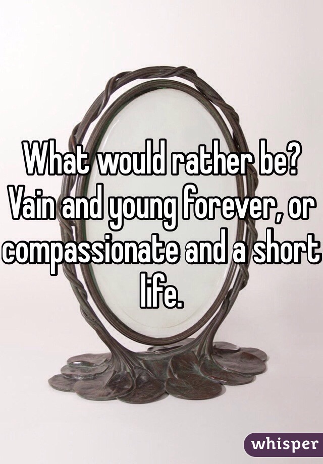 What would rather be? Vain and young forever, or compassionate and a short life. 