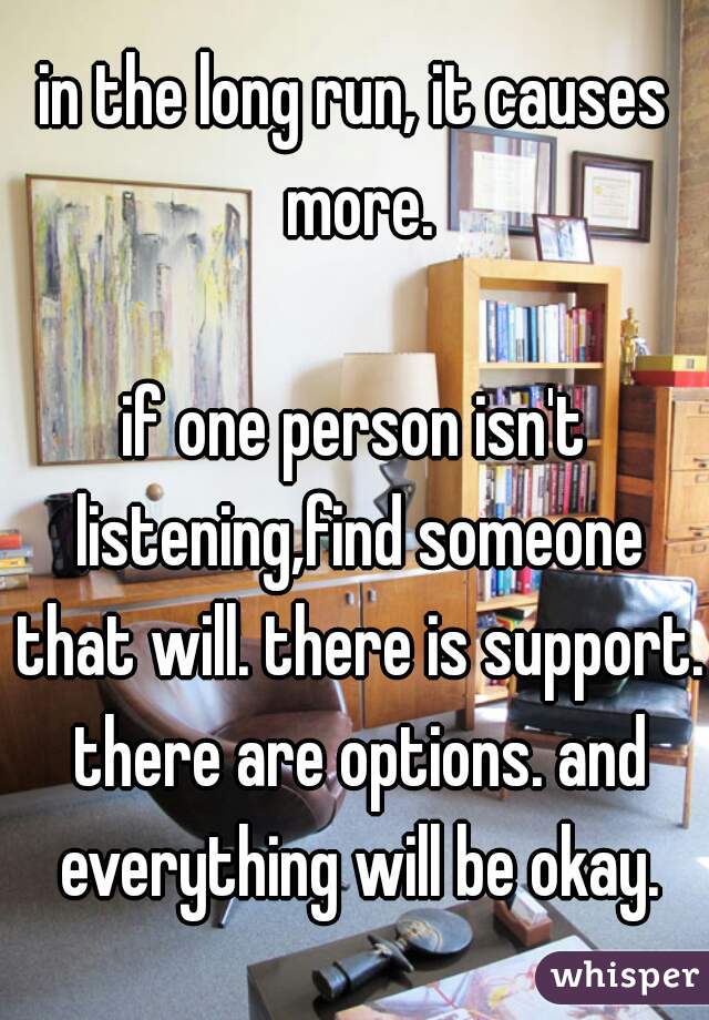 in the long run, it causes more.

if one person isn't listening,find someone that will. there is support. there are options. and everything will be okay.