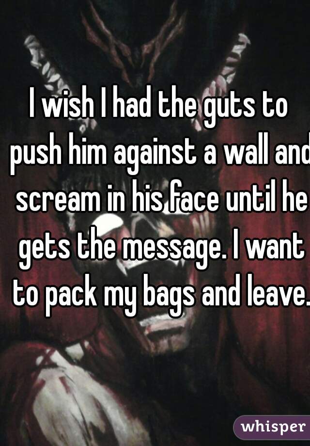 I wish I had the guts to push him against a wall and scream in his face until he gets the message. I want to pack my bags and leave.