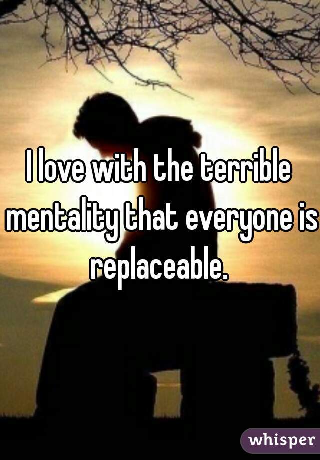 I love with the terrible mentality that everyone is replaceable. 