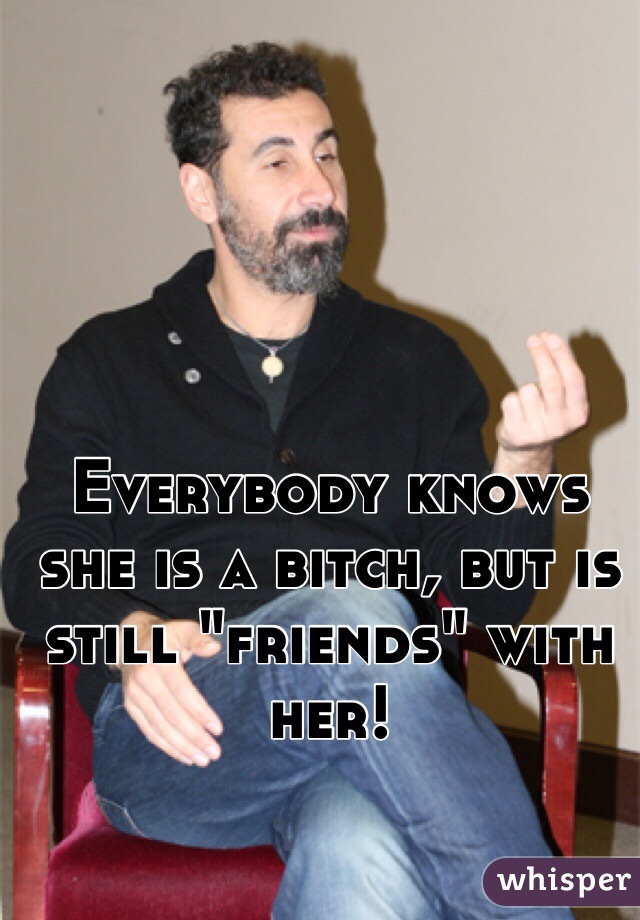 Everybody knows she is a bitch, but is still "friends" with her!