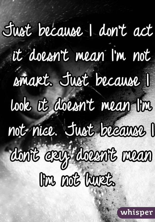 Just because I don't act it doesn't mean I'm not smart. Just because I look it doesn't mean I'm not nice. Just because I don't cry doesn't mean I'm not hurt. 