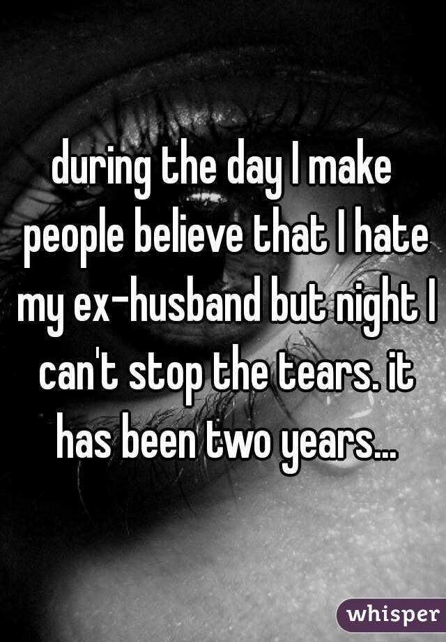 during the day I make people believe that I hate my ex-husband but night I can't stop the tears. it has been two years...