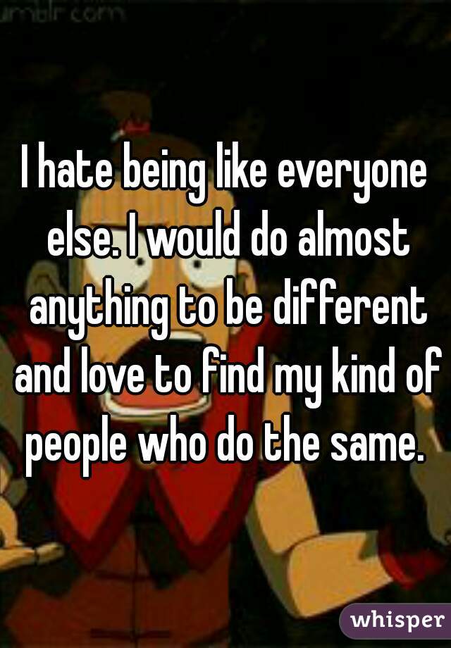 I hate being like everyone else. I would do almost anything to be different and love to find my kind of people who do the same. 