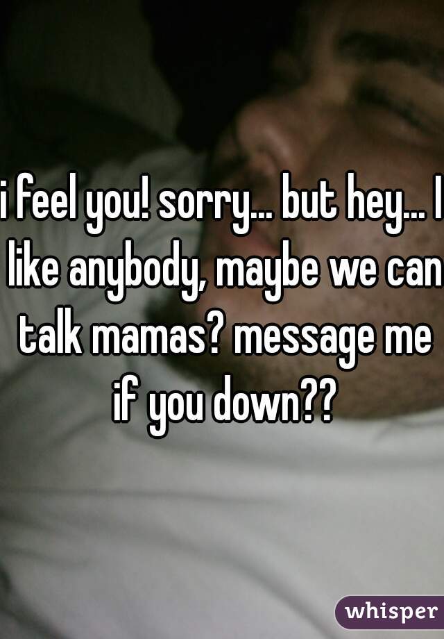 i feel you! sorry... but hey... I like anybody, maybe we can talk mamas? message me if you down??