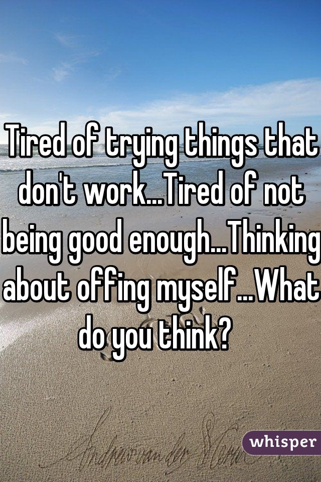 Tired of trying things that don't work...Tired of not being good enough...Thinking about offing myself...What do you think?  