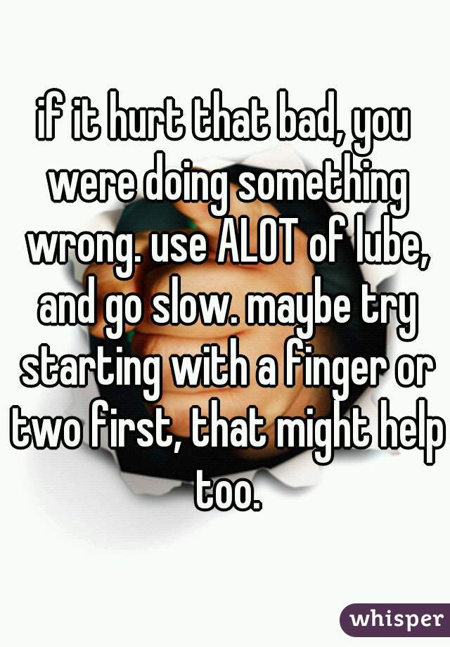 if it hurt that bad, you were doing something wrong. use ALOT of lube, and go slow. maybe try starting with a finger or two first, that might help too.