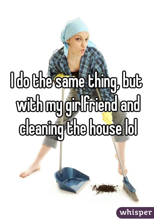 I do the same thing, but with my girlfriend and cleaning the house lol