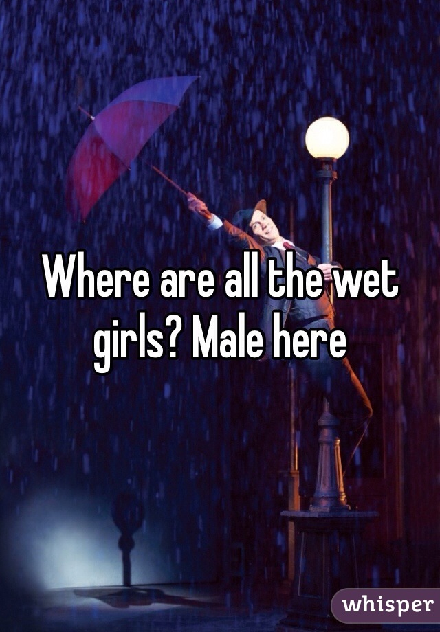 Where are all the wet girls? Male here