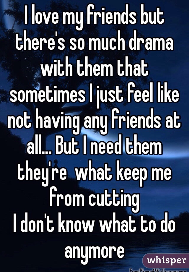 I love my friends but there's so much drama with them that sometimes I just feel like not having any friends at all... But I need them they're  what keep me from cutting
I don't know what to do anymore