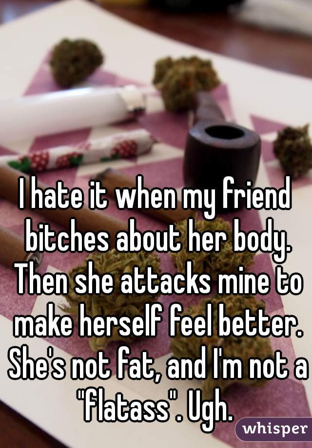 I hate it when my friend bitches about her body. Then she attacks mine to make herself feel better. She's not fat, and I'm not a "flatass". Ugh. 