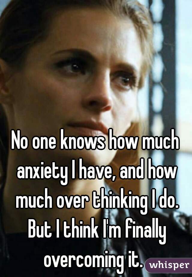 No one knows how much anxiety I have, and how much over thinking I do. But I think I'm finally overcoming it.  