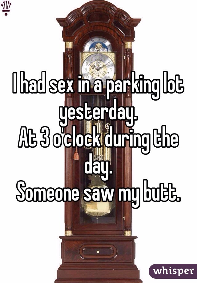 I had sex in a parking lot yesterday. 
At 3 o'clock during the day. 
Someone saw my butt. 