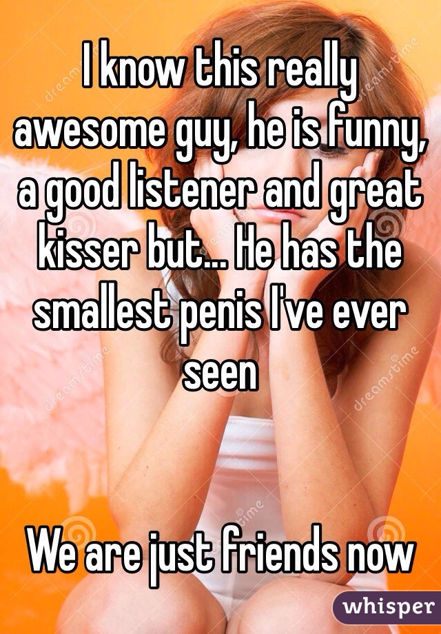 I know this really awesome guy, he is funny, a good listener and great kisser but... He has the smallest penis I've ever seen


We are just friends now